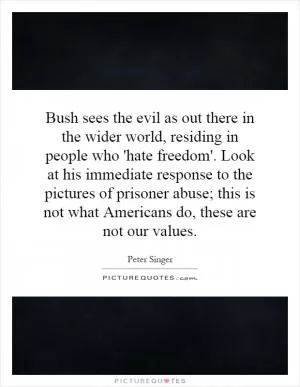 Bush sees the evil as out there in the wider world, residing in people who 'hate freedom'. Look at his immediate response to the pictures of prisoner abuse; this is not what Americans do, these are not our values Picture Quote #1