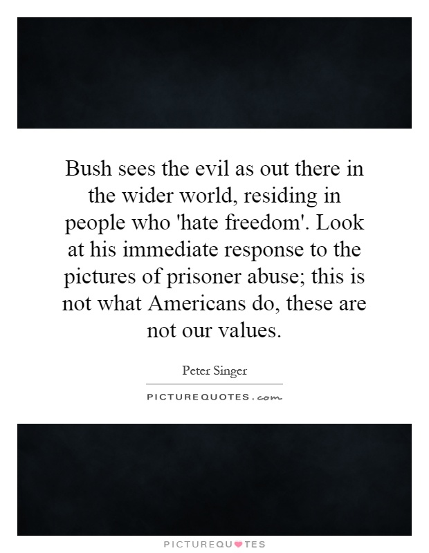 Bush sees the evil as out there in the wider world, residing in people who 'hate freedom'. Look at his immediate response to the pictures of prisoner abuse; this is not what Americans do, these are not our values Picture Quote #1
