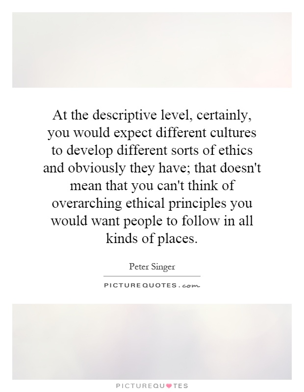 At the descriptive level, certainly, you would expect different cultures to develop different sorts of ethics and obviously they have; that doesn't mean that you can't think of overarching ethical principles you would want people to follow in all kinds of places Picture Quote #1