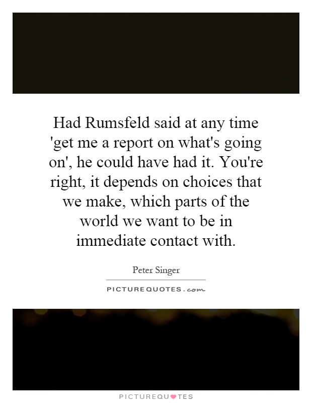 Had Rumsfeld said at any time 'get me a report on what's going on', he could have had it. You're right, it depends on choices that we make, which parts of the world we want to be in immediate contact with Picture Quote #1