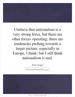 I believe that nationalism is a very strong force, but there are other forces operating; there are tendencies pushing towards a larger picture, especially in Europe, I think; but I still think nationalism is real Picture Quote #1