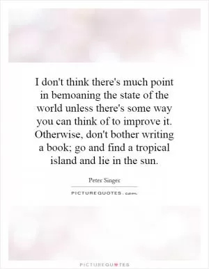 I don't think there's much point in bemoaning the state of the world unless there's some way you can think of to improve it. Otherwise, don't bother writing a book; go and find a tropical island and lie in the sun Picture Quote #1
