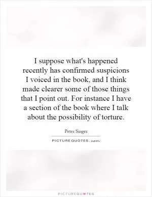I suppose what's happened recently has confirmed suspicions I voiced in the book, and I think made clearer some of those things that I point out. For instance I have a section of the book where I talk about the possibility of torture Picture Quote #1