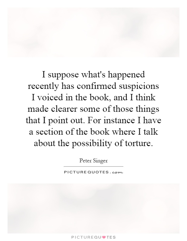 I suppose what's happened recently has confirmed suspicions I voiced in the book, and I think made clearer some of those things that I point out. For instance I have a section of the book where I talk about the possibility of torture Picture Quote #1
