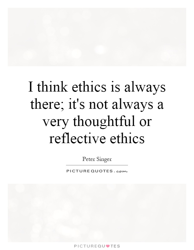I think ethics is always there; it's not always a very thoughtful or reflective ethics Picture Quote #1