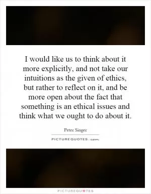 I would like us to think about it more explicitly, and not take our intuitions as the given of ethics, but rather to reflect on it, and be more open about the fact that something is an ethical issues and think what we ought to do about it Picture Quote #1