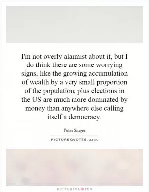 I'm not overly alarmist about it, but I do think there are some worrying signs, like the growing accumulation of wealth by a very small proportion of the population, plus elections in the US are much more dominated by money than anywhere else calling itself a democracy Picture Quote #1