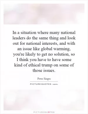 In a situation where many national leaders do the same thing and look out for national interests, and with an issue like global warming, you're likely to get no solution, so I think you have to have some kind of ethical trump on some of those issues Picture Quote #1