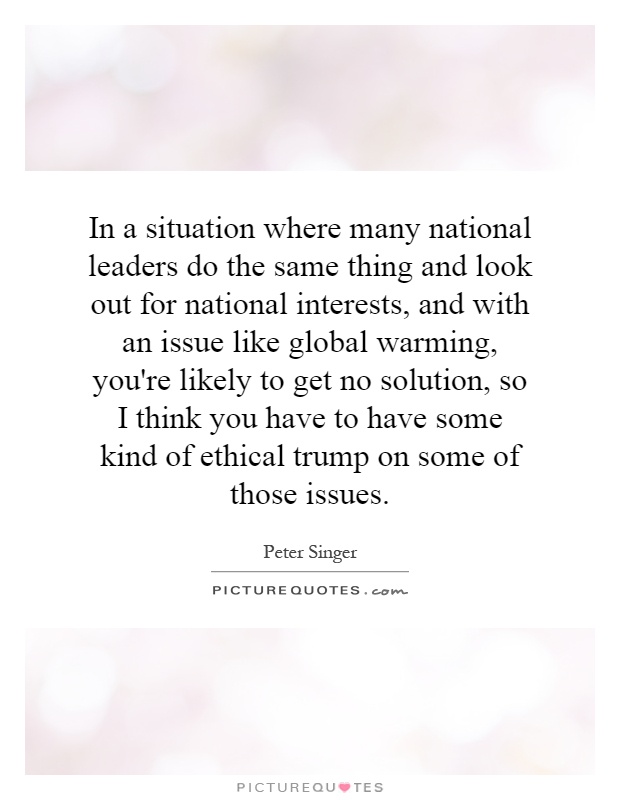 In a situation where many national leaders do the same thing and look out for national interests, and with an issue like global warming, you're likely to get no solution, so I think you have to have some kind of ethical trump on some of those issues Picture Quote #1