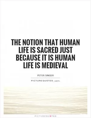 The notion that human life is sacred just because it is human life is medieval Picture Quote #1