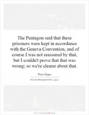 The Pentagon said that these prisoners were kept in accordance with the Geneva Convention, and of course I was not reassured by that, but I couldn't prove that that was wrong; so we're clearer about that Picture Quote #1
