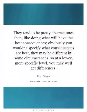 They tend to be pretty abstract ones then, like doing what will have the best consequences; obviously you wouldn't specify what consequences are best, they may be different in some circumstances, so at a lower, more specific level, you may well get differences Picture Quote #1