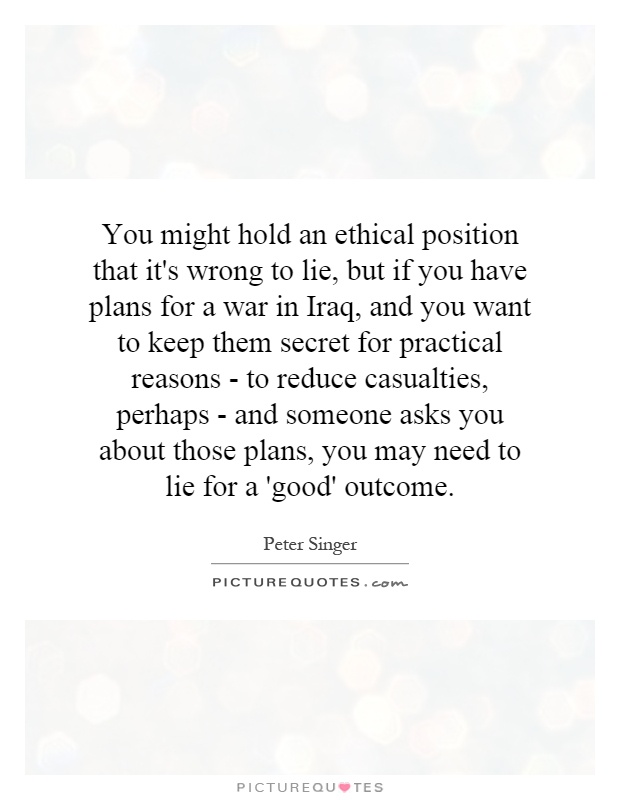 You might hold an ethical position that it's wrong to lie, but if you have plans for a war in Iraq, and you want to keep them secret for practical reasons - to reduce casualties, perhaps - and someone asks you about those plans, you may need to lie for a 'good' outcome Picture Quote #1