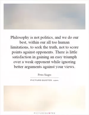 Philosophy is not politics, and we do our best, within our all too human limitations, to seek the truth, not to score points against opponents. There is little satisfaction in gaining an easy triumph over a weak opponent while ignoring better arguments against your views Picture Quote #1