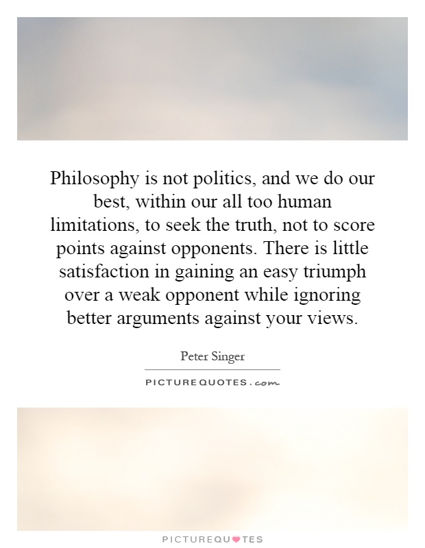 Philosophy is not politics, and we do our best, within our all too human limitations, to seek the truth, not to score points against opponents. There is little satisfaction in gaining an easy triumph over a weak opponent while ignoring better arguments against your views Picture Quote #1