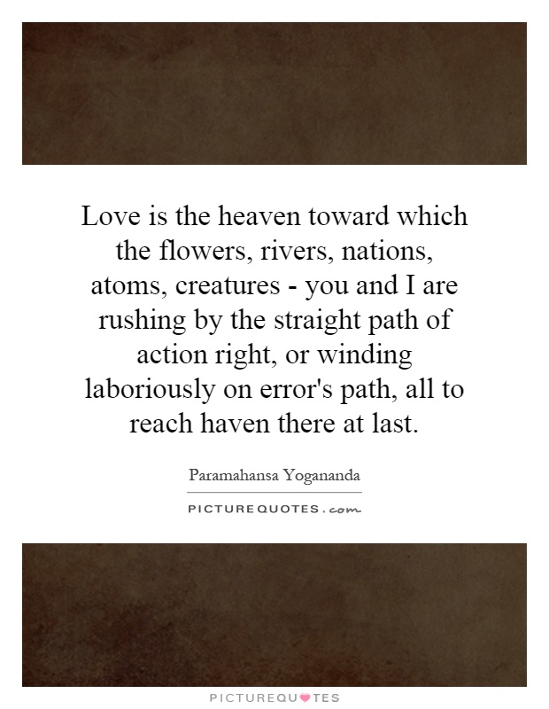Love is the heaven toward which the flowers, rivers, nations, atoms, creatures - you and I are rushing by the straight path of action right, or winding laboriously on error's path, all to reach haven there at last Picture Quote #1