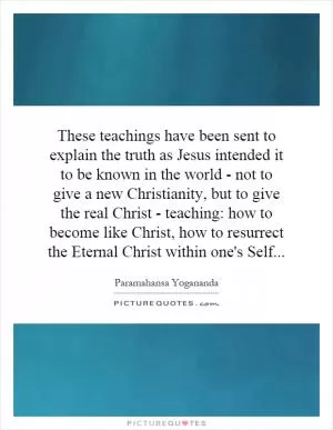 These teachings have been sent to explain the truth as Jesus intended it to be known in the world - not to give a new Christianity, but to give the real Christ - teaching: how to become like Christ, how to resurrect the Eternal Christ within one's Self Picture Quote #1