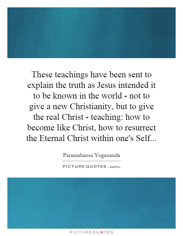 These teachings have been sent to explain the truth as Jesus intended it to be known in the world - not to give a new Christianity, but to give the real Christ - teaching: how to become like Christ, how to resurrect the Eternal Christ within one's Self Picture Quote #1