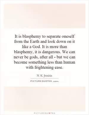 It is blasphemy to separate oneself from the Earth and look down on it like a God. It is more than blasphemy, it is dangerous. We can never be gods, after all - but we can become something less than human with frightening ease Picture Quote #1