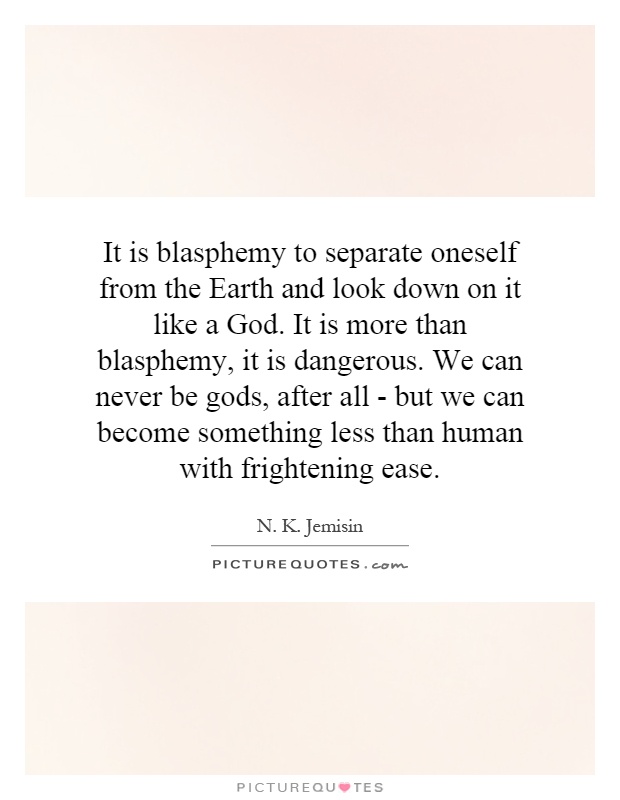 It is blasphemy to separate oneself from the Earth and look down on it like a God. It is more than blasphemy, it is dangerous. We can never be gods, after all - but we can become something less than human with frightening ease Picture Quote #1