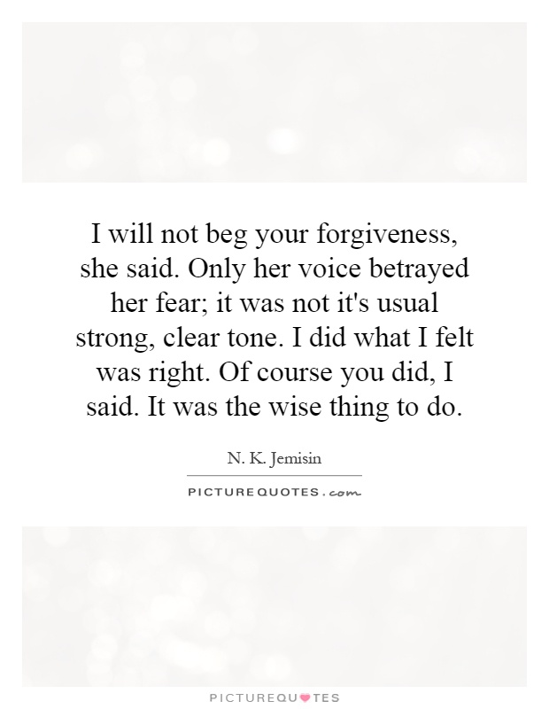 I will not beg your forgiveness, she said. Only her voice betrayed her fear; it was not it's usual strong, clear tone. I did what I felt was right. Of course you did, I said. It was the wise thing to do Picture Quote #1