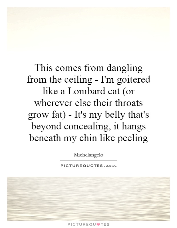 This comes from dangling from the ceiling - I'm goitered like a Lombard cat (or wherever else their throats grow fat) - It's my belly that's beyond concealing, it hangs beneath my chin like peeling Picture Quote #1