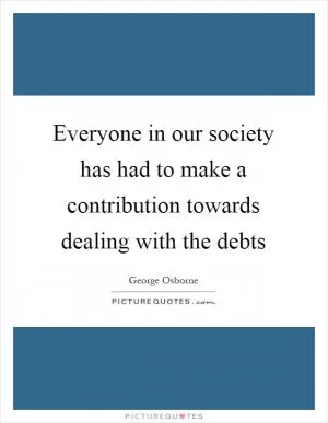 Everyone in our society has had to make a contribution towards dealing with the debts Picture Quote #1