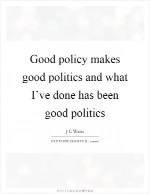 Good policy makes good politics and what I’ve done has been good politics Picture Quote #1