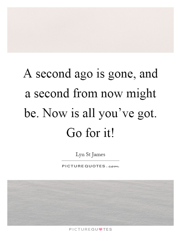 A second ago is gone, and a second from now might be. Now is all you've got. Go for it! Picture Quote #1