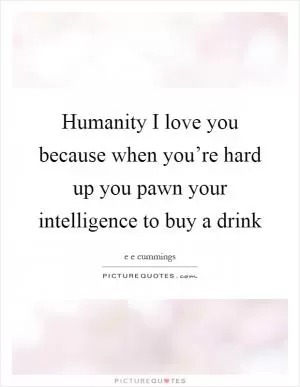Humanity I love you because when you’re hard up you pawn your intelligence to buy a drink Picture Quote #1