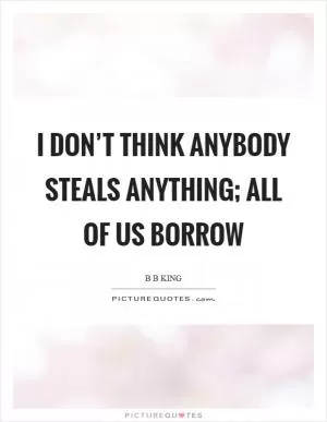 I don’t think anybody steals anything; all of us borrow Picture Quote #1