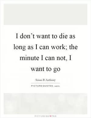 I don’t want to die as long as I can work; the minute I can not, I want to go Picture Quote #1