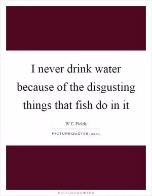I never drink water because of the disgusting things that fish do in it Picture Quote #1