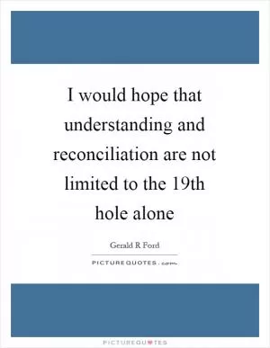 I would hope that understanding and reconciliation are not limited to the 19th hole alone Picture Quote #1