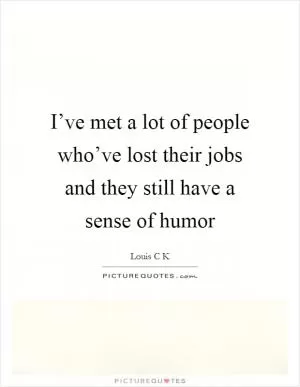 I’ve met a lot of people who’ve lost their jobs and they still have a sense of humor Picture Quote #1