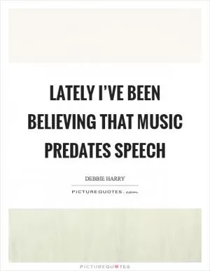 Lately I’ve been believing that music predates speech Picture Quote #1