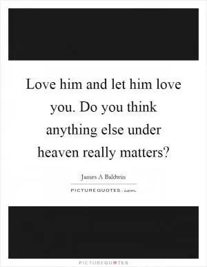 Love him and let him love you. Do you think anything else under heaven really matters? Picture Quote #1