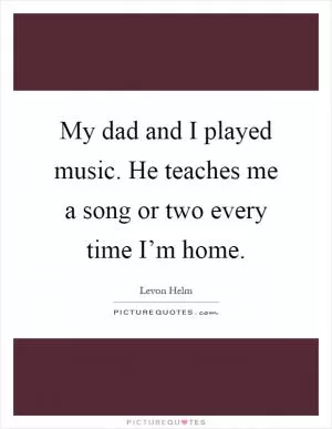 My dad and I played music. He teaches me a song or two every time I’m home Picture Quote #1