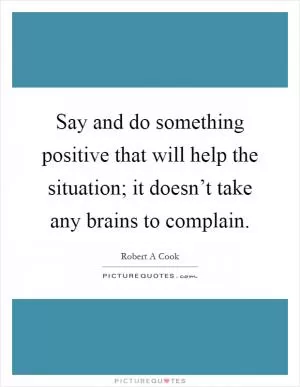 Say and do something positive that will help the situation; it doesn’t take any brains to complain Picture Quote #1