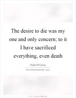 The desire to die was my one and only concern; to it I have sacrificed everything, even death Picture Quote #1
