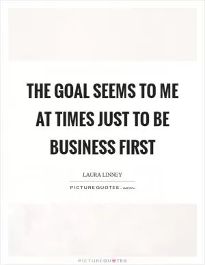 The goal seems to me at times just to be business first Picture Quote #1