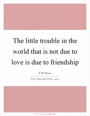 The little trouble in the world that is not due to love is due to friendship Picture Quote #1