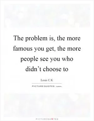 The problem is, the more famous you get, the more people see you who didn’t choose to Picture Quote #1