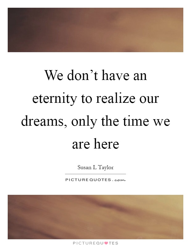 We don't have an eternity to realize our dreams, only the time we are here Picture Quote #1