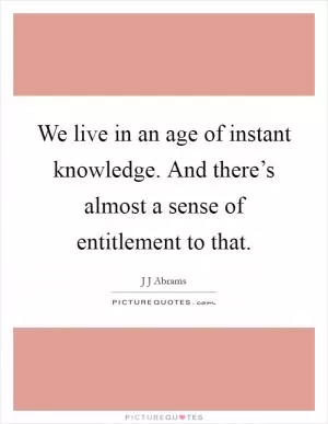 We live in an age of instant knowledge. And there’s almost a sense of entitlement to that Picture Quote #1
