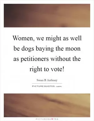 Women, we might as well be dogs baying the moon as petitioners without the right to vote! Picture Quote #1