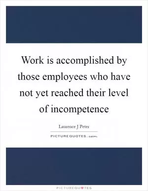 Work is accomplished by those employees who have not yet reached their level of incompetence Picture Quote #1