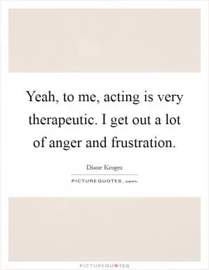 Yeah, to me, acting is very therapeutic. I get out a lot of anger and frustration Picture Quote #1