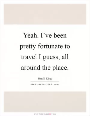 Yeah. I’ve been pretty fortunate to travel I guess, all around the place Picture Quote #1