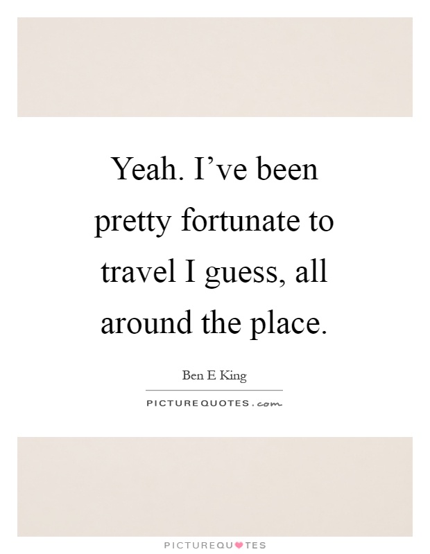 Yeah. I've been pretty fortunate to travel I guess, all around the place Picture Quote #1